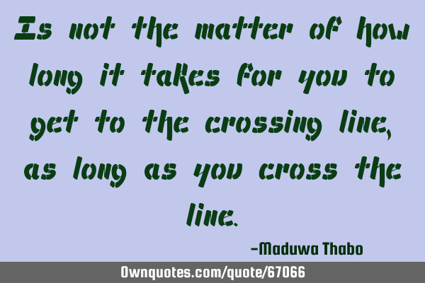 Is not the matter of how long it takes for you to get to the crossing line, as long as you cross