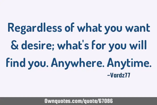 Regardless of what you want & desire; what