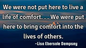 We were not put here to live a life of comfort...we were put here to bring comfort into the lives