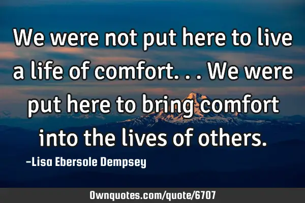 We were not put here to live a life of comfort...we were put here to bring comfort into the lives