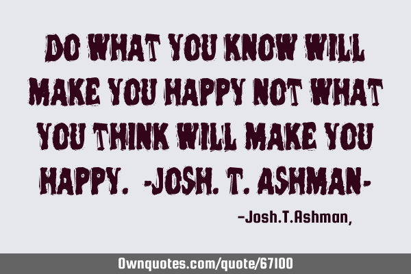 Do what you know will make you happy not what you think will make you happy. -Josh.T.Ashman-