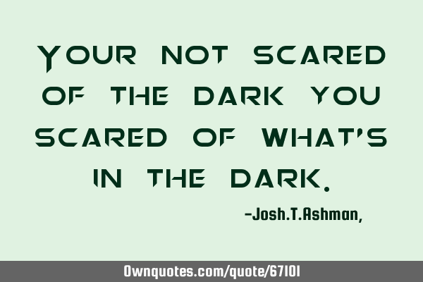 Your not scared of the dark you scared of what