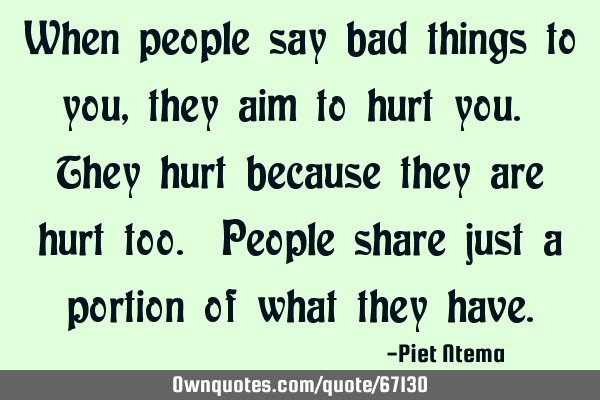 When people say bad things to you, they aim to hurt you. They hurt because they are hurt too. P