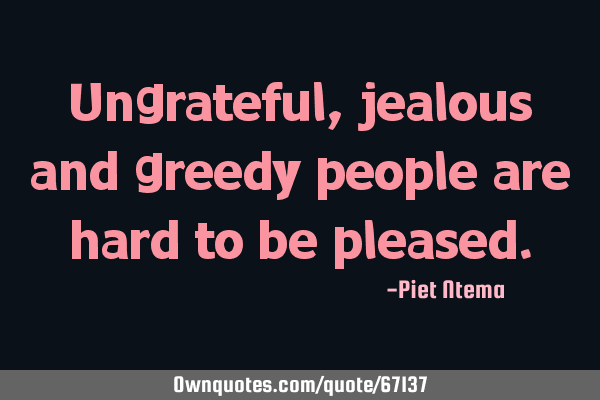 Ungrateful, jealous and greedy people are hard to be