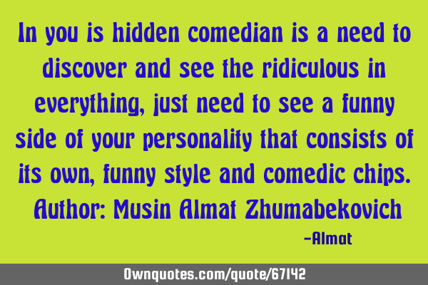 In you is hidden comedian is a need to discover and see the ridiculous in everything, just need to