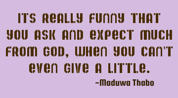 Its really funny that you ask and expect much from god, when you can't even give a little.