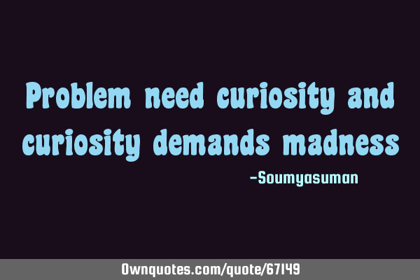 Problem need curiosity and curiosity demands