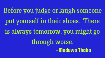 Before you judge or laugh someone put yourself in their shoes. There is always tomorrow, you might