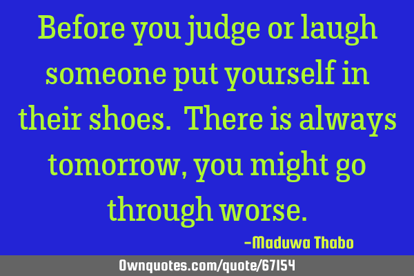 Before you judge or laugh someone put yourself in their shoes. There is always tomorrow, you might