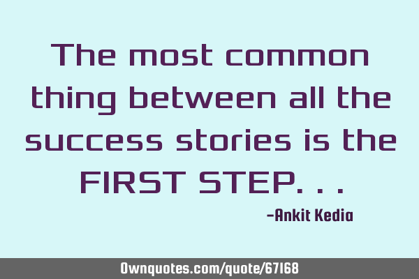 The most common thing between all the success stories is the FIRST STEP