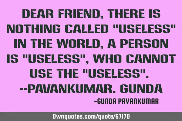 Dear Friend, There is nothing called "useless" in the World, A person is "useless", who cannot use