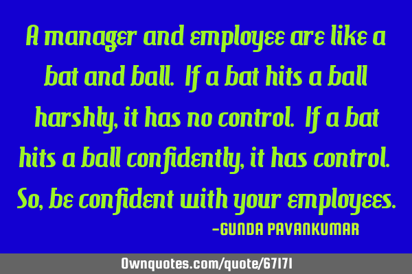 A manager and employee are like a bat and ball. If a bat hits a ball harshly, it has no control. If