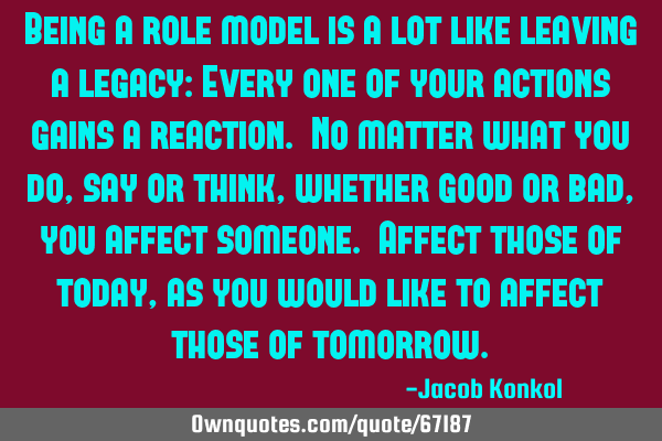 Being a role model is a lot like leaving a legacy: Every one of your actions gains a reaction. No