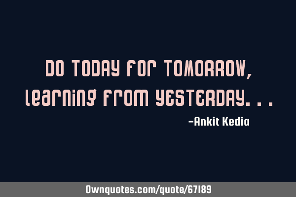 Do TODAY for TOMORROW, learning from YESTERDAY
