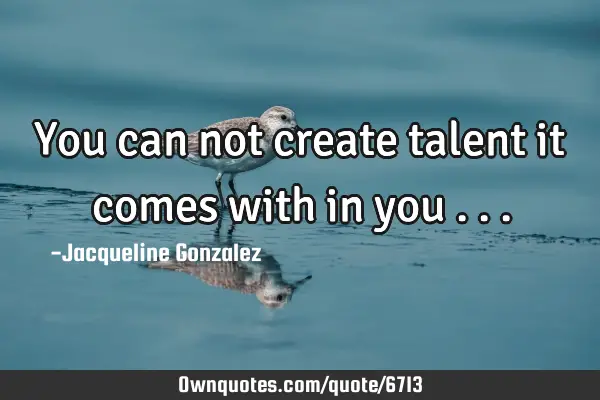 You can not create talent it comes with in you