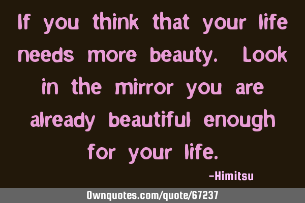 If you think that your life needs more beauty. Look in the mirror you are already beautiful enough