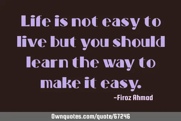 Life is not easy to live but you should learn the way to make it