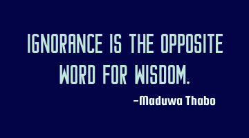 Ignorance is the opposite word for wisdom.