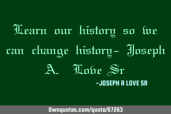 Learn our history so we can change history- Joseph A. Love S