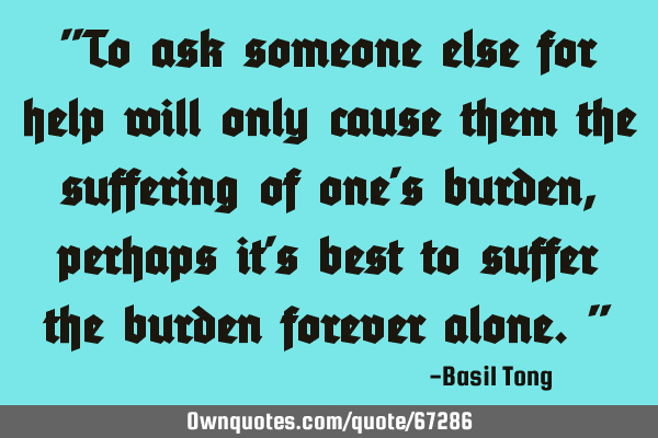 "To ask someone else for help will only cause them the suffering of one
