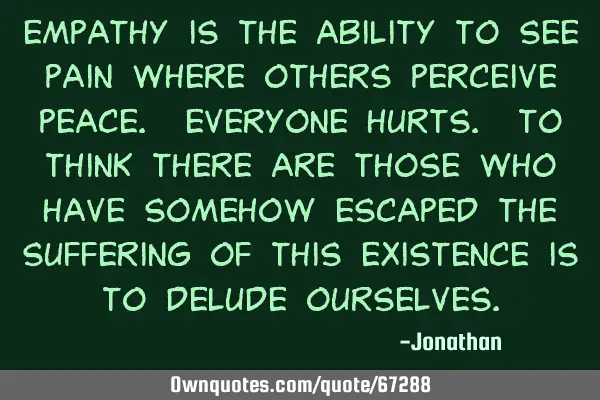 Empathy is the ability to see pain where others perceive peace. Everyone hurts. To think there are