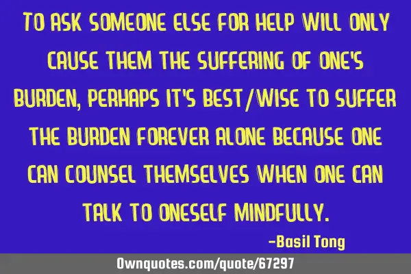 To ask someone else for help will only cause them the suffering of one