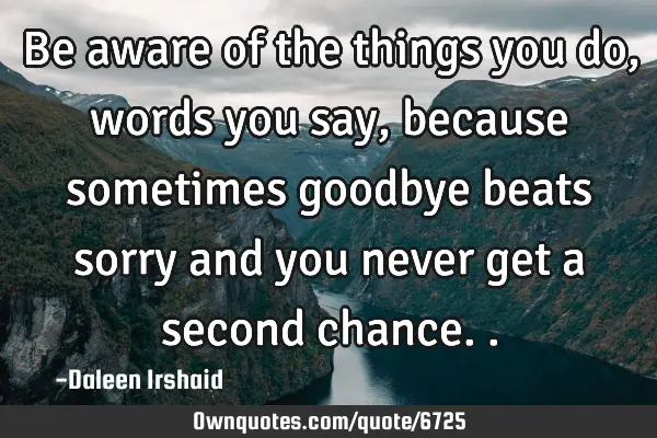 Be aware of the things you do, words you say, because sometimes goodbye beats sorry and you never