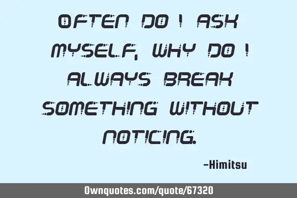 Often do I ask myself, why do I always break something without