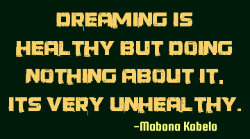 Dreaming is healthy but doing nothing about it, its very unhealthy.