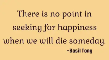 There is no point in seeking for happiness when we will die someday.