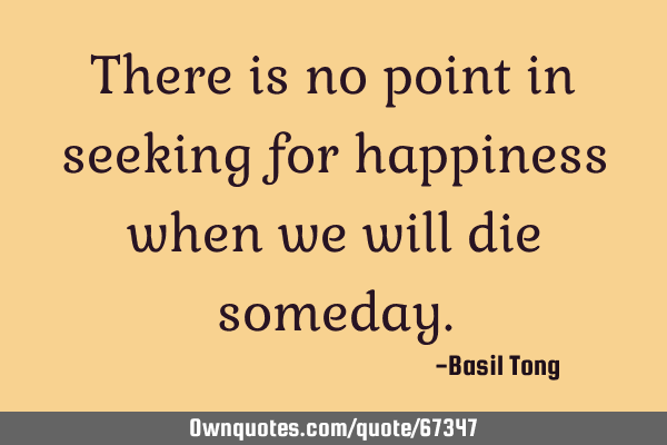 There is no point in seeking for happiness when we will die