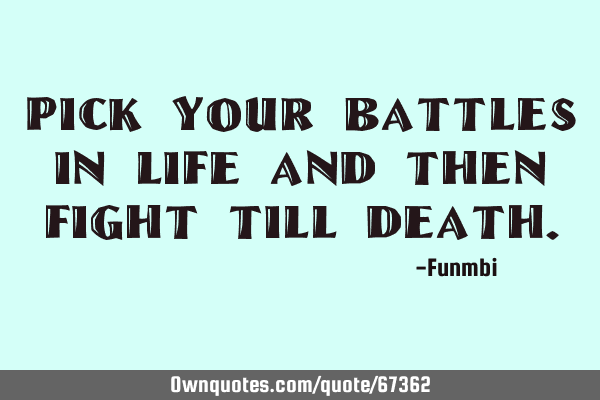 Pick your battles in life and then fight till