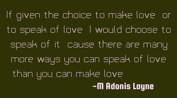 If given the choice to make love, or to speak of love, I would choose to speak of it, cause there
