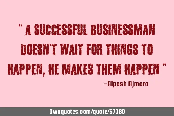 “ A successful businessman doesn’t wait for things to happen, He makes them happen ”