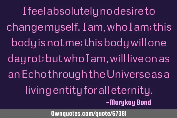 I feel absolutely no desire to change myself. I am, who I am; this body is not me; this body will