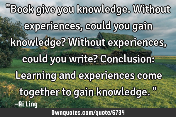 "Book give you knowledge. Without experiences, could you gain knowledge? Without experiences, could