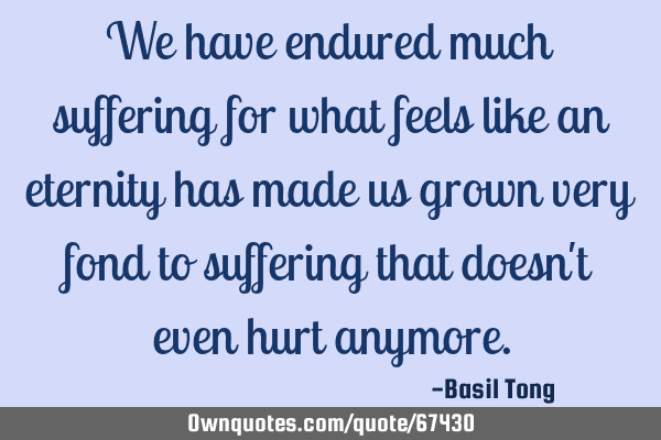 We have endured much suffering for what feels like an eternity has made us grown very fond to