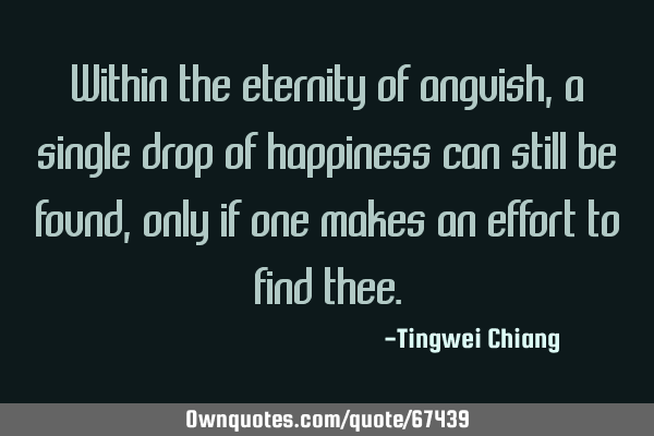 Within the eternity of anguish, a single drop of happiness can still be found, only if one makes an