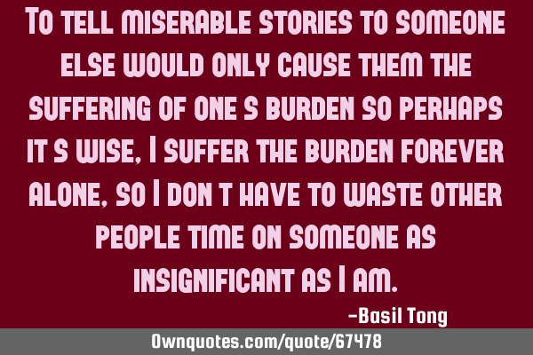 To tell miserable stories to someone else would only cause them the suffering of one