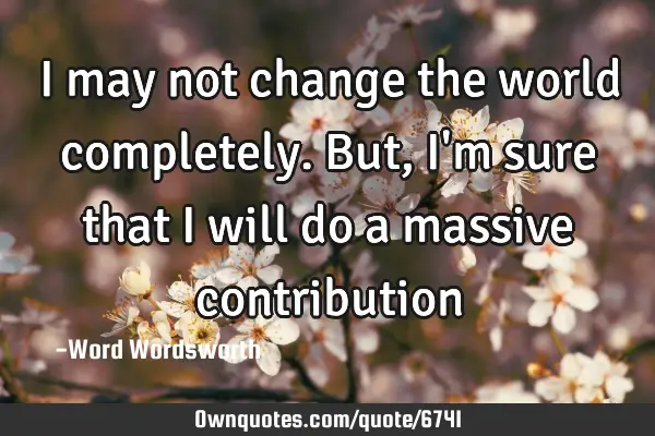 I may not change the world completely. But, I
