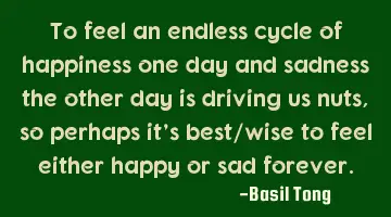 To feel an endless cycle of happiness one day and sadness the other day is driving us nuts, so