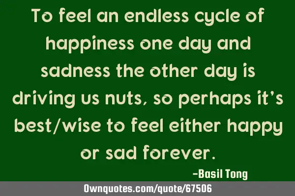 To feel an endless cycle of happiness one day and sadness the other day is driving us nuts, so