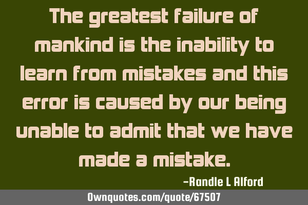 The greatest failure of mankind is the inability to learn from mistakes and this error is caused by