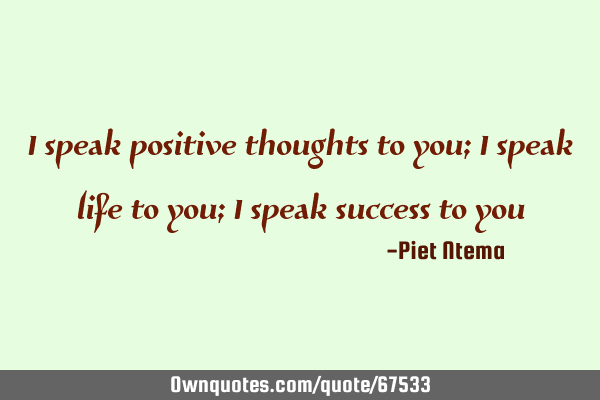 I speak positive thoughts to you; I speak life to you; I speak success to