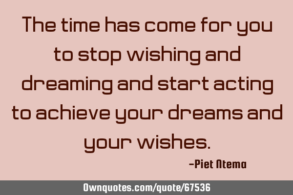 The time has come for you to stop wishing and dreaming and start acting to achieve your dreams and