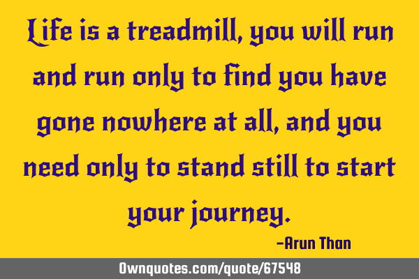 Life is a treadmill, you will run and run only to find you have gone nowhere at all, and you need