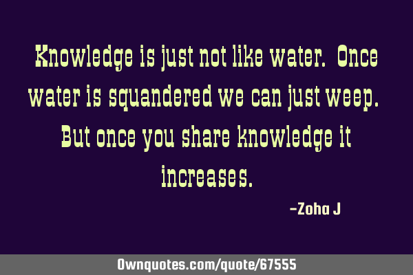 Knowledge is just not like water. Once water is squandered we can just weep. But once you share