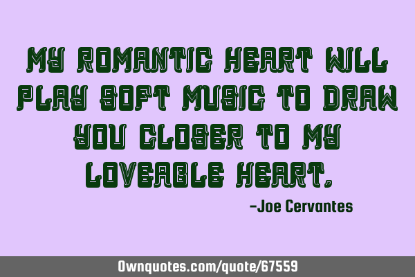 My romantic heart will play soft music to draw you closer to my loveable
