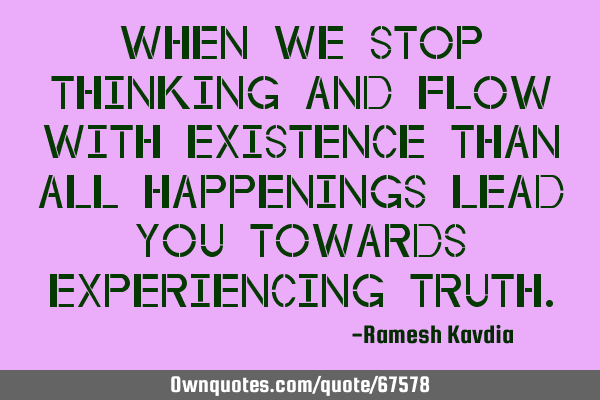When we stop thinking and flow with existence than all happenings lead you towards experiencing