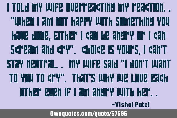 I told my wife overreacting my reaction.. "When I am not happy with something you have done, Either